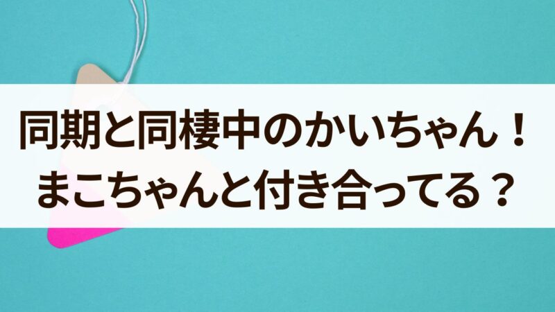 同期と同棲中　かいちゃん　何者　まこちゃんと付き合ってる