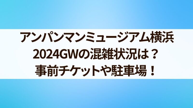 アンパンマンミュージアム横浜　GW　混雑状況　チケット　駐車場