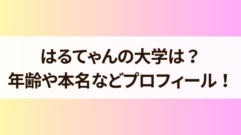 はるてゃんの大学は？年齢や本名などプロフィールも詳しく！